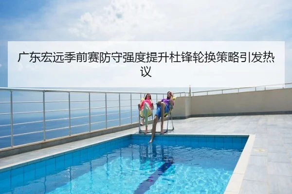 广东宏远季前赛防守强度提升杜锋轮换策略引发热议