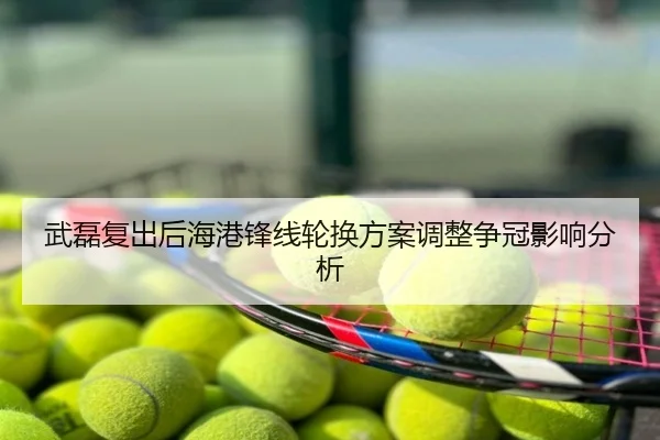 武磊复出后海港锋线轮换方案调整争冠影响分析